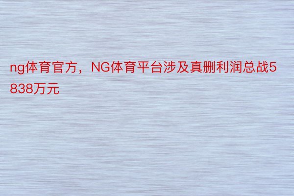 ng体育官方，NG体育平台涉及真删利润总战5838万元